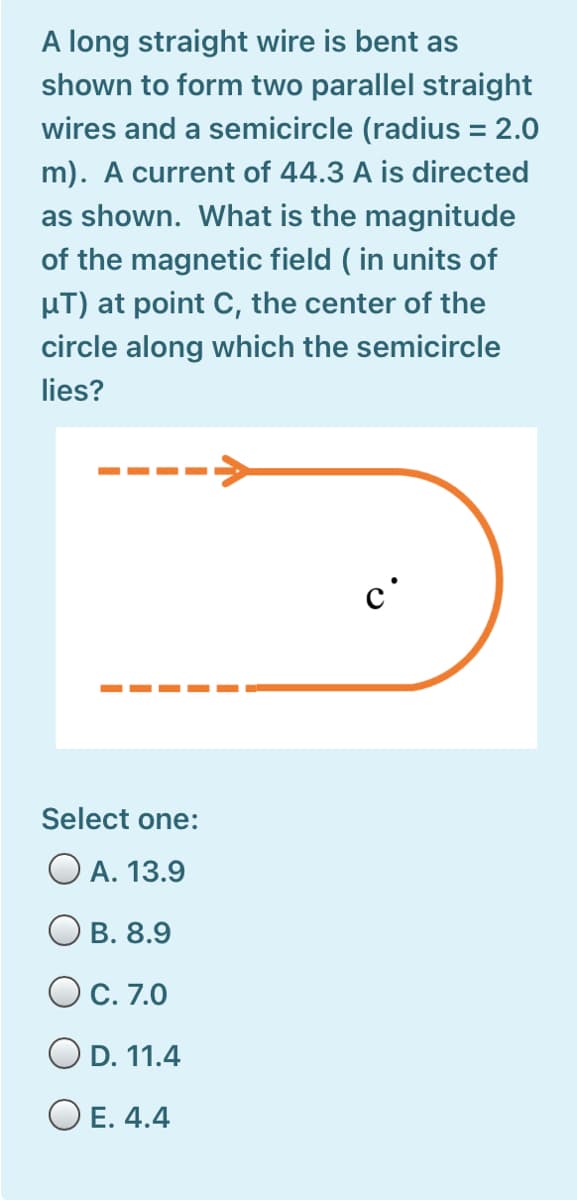 A long straight wire is bent as
shown to form two parallel straight
wires and a semicircle (radius = 2.0
m). A current of 44.3 A is directed
as shown. What is the magnitude
of the magnetic field ( in units of
µT) at point C, the center of the
circle along which the semicircle
lies?
---->
c'
Select one:
A. 13.9
B. 8.9
OC. 7.0
O D. 11.4
O E. 4.4
