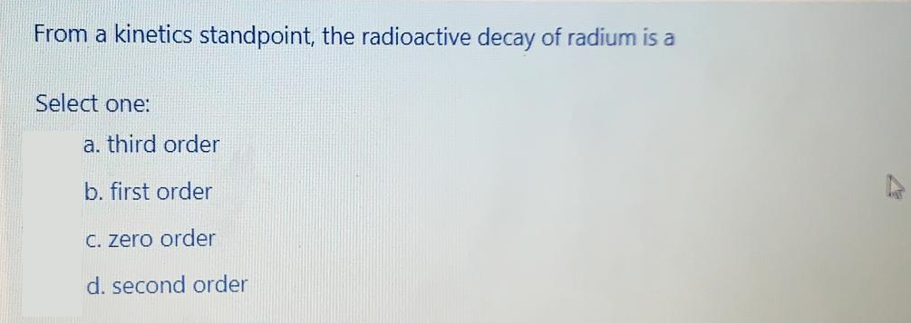 From a kinetics standpoint, the radioactive decay of radium is a
Select one:
a. third order
b. first order
C. zero order
d. second order
