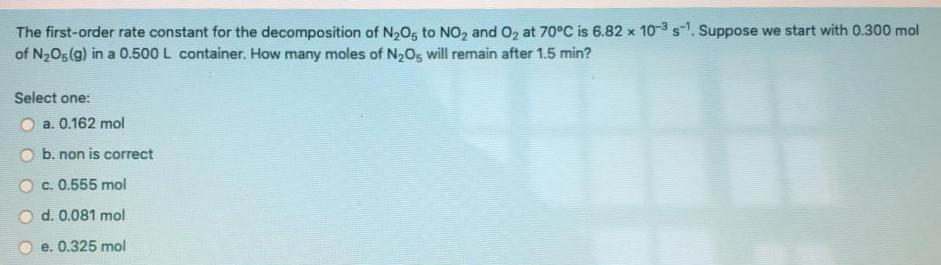 The first-order rate constant for the decomposition of N2Og, to NO, and O2 at 70°C is 6.82 x 103 s-. Suppose we start with 0.300 mol
of N2O5(g) in a 0.500 L container. How many moles of N20s will remain after 1.5 min?
Select one:
a. 0.162 mol
b. non is correct
c. 0.555 mol
d. 0.081 mol
e. 0.325 mol
