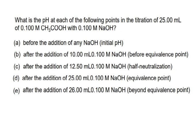 What is the pH at each of the following points in the titration of 25.00 mL
of 0.100 M CH,COOH with 0.100 M NaOH?
(a) before the addition of any NaOH (initial pH)
(b) after the addition of 10.00 mL0.100 M NAOH (before equivalence point)
(c) after the addition of 12.50 mLO.100 M NaOH (half-neutralization)
(d) after the addition of 25.00 mL0.100 M NaOH (equivalence point)
(e) after the addition of 26.00 mLO.100 M NaOH (beyond equivalence point)
