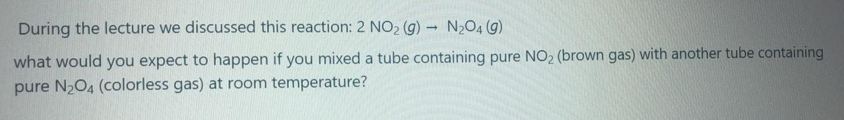 During the lecture we discussed this reaction: 2 NO2 (g) – N204 (g)
what would you expect to happen if you mixed a tube containing pure NO2 (brown gas) with another tube containing
pure N204 (colorless gas) at room temperature?
