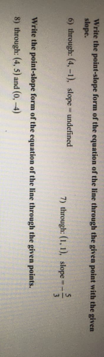 Write the point-slope form of the equation of the line through the given point with the given
slope.
6) through: (4,-1), slope undefined
%3D
7) through: (1, 1), slope
3
Write the point-slope form of the equation of the line through the given points.
8) through: (4, 5) and (0,-4)
