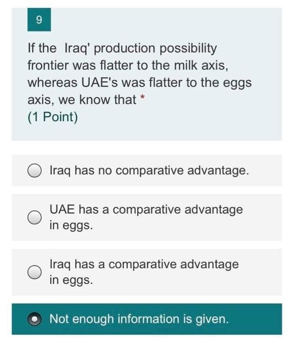 9.
If the Iraq' production possibility
frontier was flatter to the milk axis,
whereas UAE's was flatter to the eggs
axis, we know that *
(1 Point)
Iraq has no comparative advantage.
UAE has a comparative advantage
in eggs.
Iraq has a comparative advantage
in eggs.
Not enough information is given.
