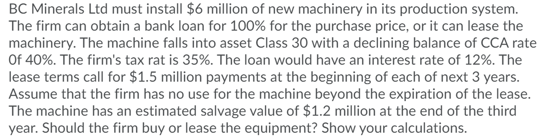 BC Minerals Ltd must install $6 million of new machinery in its production system.
The firm can obtain a bank loan for 100% for the purchase price, or it can lease the
machinery. The machine falls into asset Class 30 with a declining balance of CCA rate
Of 40%. The firm's tax rat is 35%. The loan would have an interest rate of 12%. The
lease terms call for $1.5 million payments at the beginning of each of next 3 years.
Assume that the firm has no use for the machine beyond the expiration of the lease.
The machine has an estimated salvage value of $1.2 million at the end of the third
year. Should the firm buy or lease the equipment? Show your calculations.
