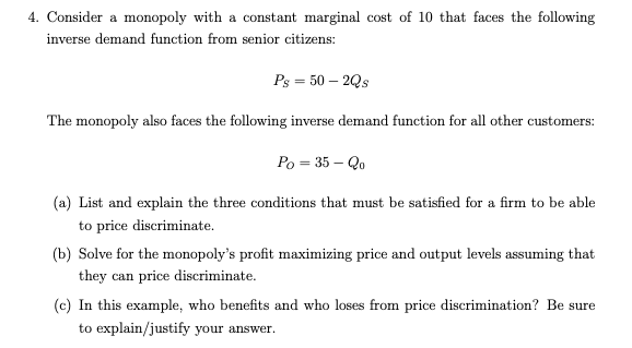 4. Consider a monopoly with a constant marginal cost of 10 that faces the following
inverse demand function from senior citizens:
Ps = 50 – 2Qs
The monopoly also faces the following inverse demand function for all other customers:
Po = 35 – Qo
(a) List and explain the three conditions that must be satisfied for a firm to be able
to price discriminate.
(b) Solve for the monopoly's profit maximizing price and output levels assuming that
they can price discriminate.
(c) In this example, who benefits and who loses from price discrimination? Be sure
to explain/justify your answer.
