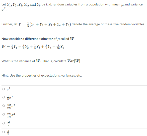 Let Y1, Y2, Y3, Y4, and Y, be i.i.d. random variables from a population with mean µ and variance
o².
Further, let Y = (Y, +Y½ +Y3 +Y4+Y;) denote the average of these five random variables.
Now consider a different estimator of µ called W
w = }Y + }Y½ + }Y, + }Y, + Y,
What is the variance of W? That is, calculate Var|W]
Hint: Use the properties of expectations, variances, etc.
187
800
800
187

