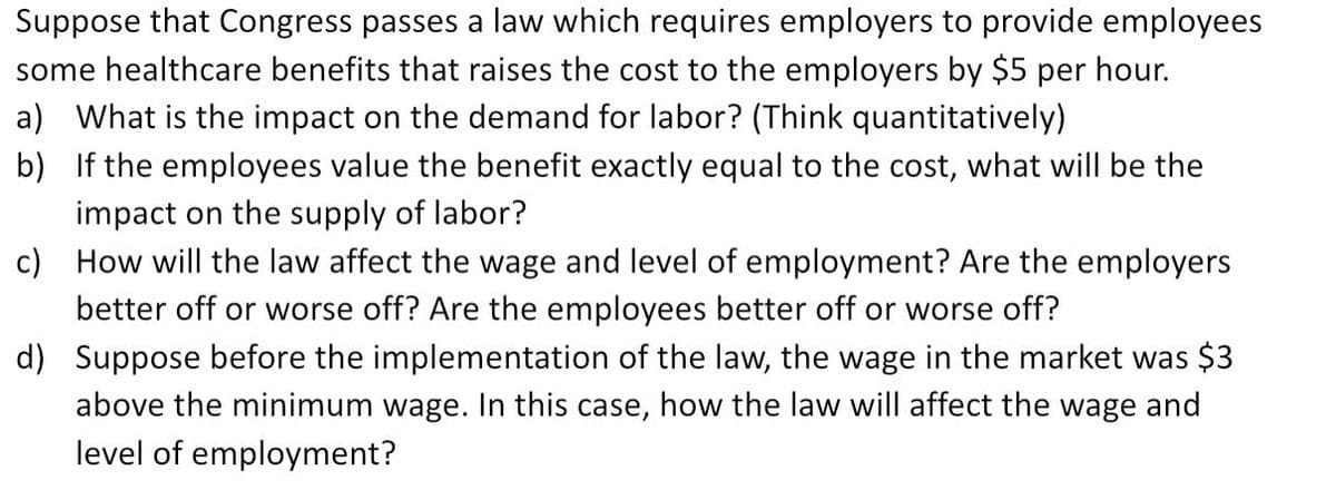 Suppose that Congress passes a law which requires employers to provide employees
some healthcare benefits that raises the cost to the employers by $5 per hour.
a) What is the impact on the demand for labor? (Think quantitatively)
b) If the employees value the benefit exactly equal to the cost, what will be the
impact on the supply of labor?
c) How will the law affect the wage and level of employment? Are the employers
better off or worse off? Are the employees better off or worse off?
d) Suppose before the implementation of the law, the wage in the market was $3
above the minimum wage. In this case, how the law will affect the wage and
level of employment?
