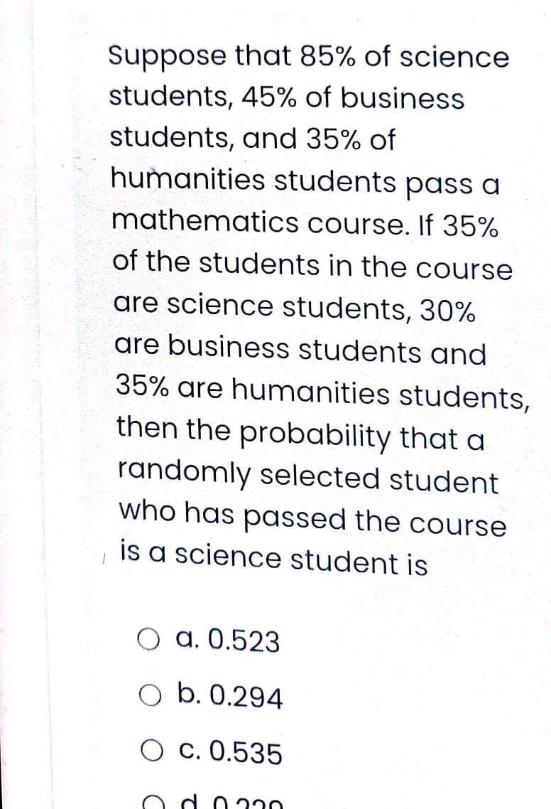Suppose that 85% of science
students, 45% of business
students, and 35% of
humanities students pass a
mathematics course. If 35%
of the students in the course
are science students, 30%
are business students and
35% are humanities students,
then the probability that a
randomly selected student
who has passed the course
is a science student is
O a. 0.523
b. 0.294
O c. 0.535
