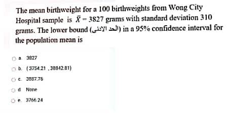 The mean birthweight for a 100 birthweights from Wong City
Hospital sample is -3827 grams with standard deviation 310
grams. The lower bound ( ) in a 95% confidence interval for
the population mean is
a 3827
ob. (375421 ,30942.01)
Oe 3887.76
od None
O. 3766 24

