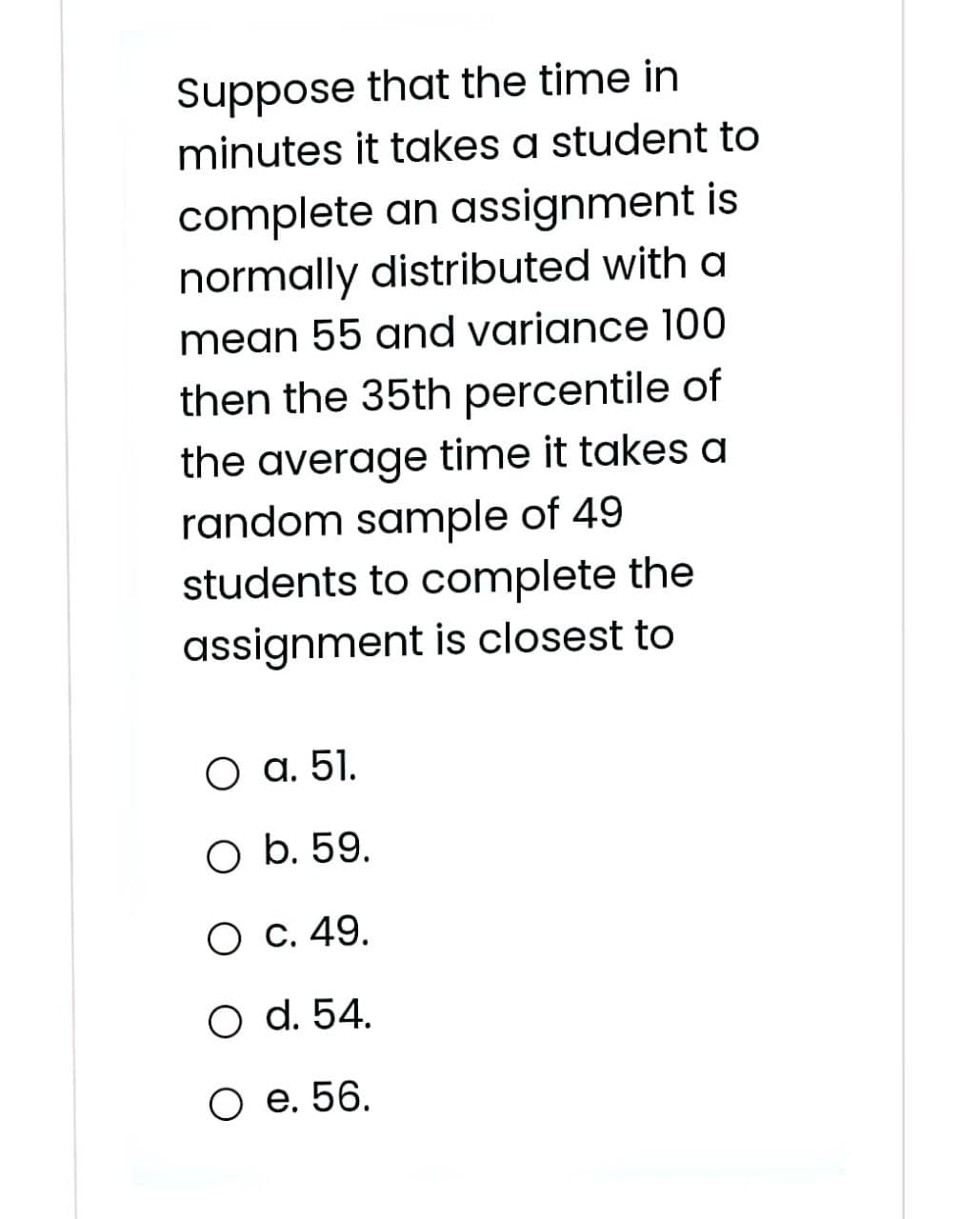 Suppose that the time in
minutes it takes a student to
complete an assignment is
normally distributed with a
mean 55 and variance 100
then the 35th percentile of
the average time it takes a
random sample of 49
students to complete the
assignment is closest to
О а. 51.
O b. 59.
О с. 49.
O d. 54.
О е. 56.

