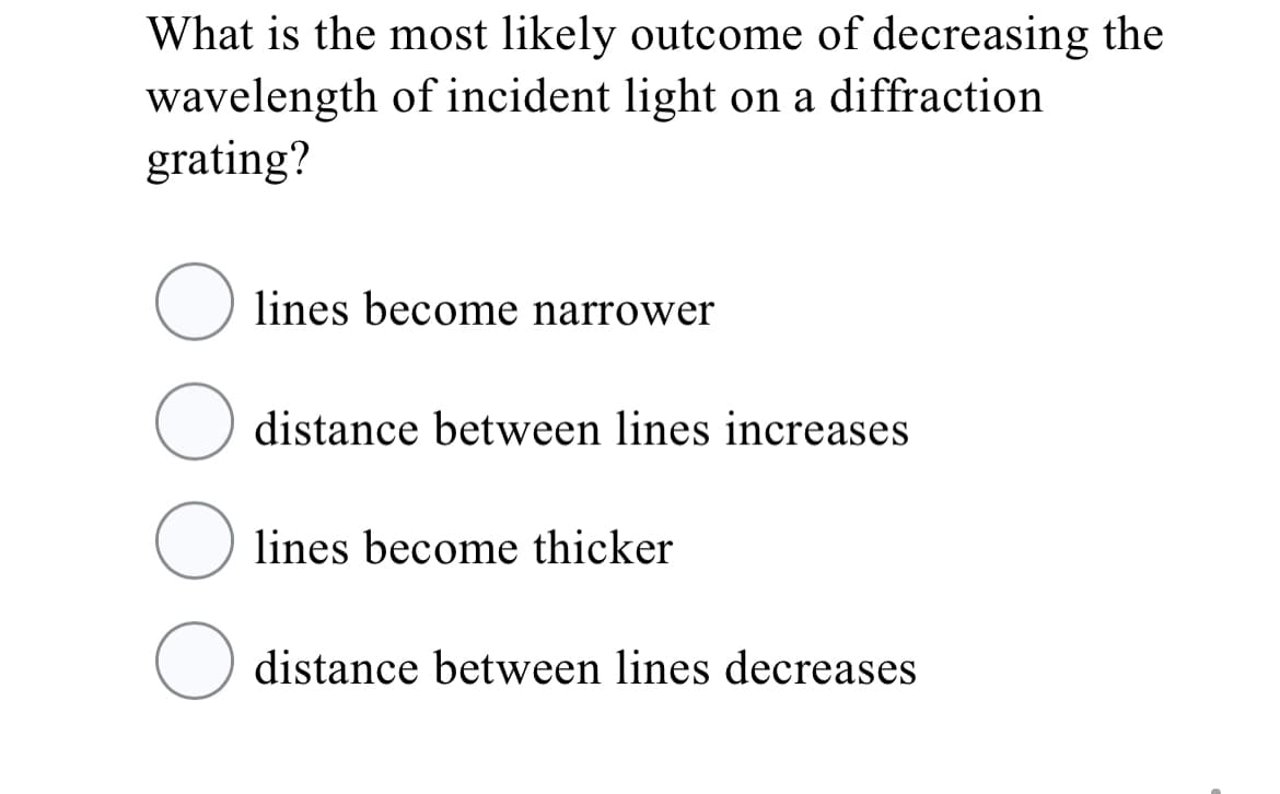 What is the most likely outcome of decreasing the
wavelength of incident light on a diffraction
grating?
lines become narrower
distance between lines increases
lines become thicker
distance between lines decreases
