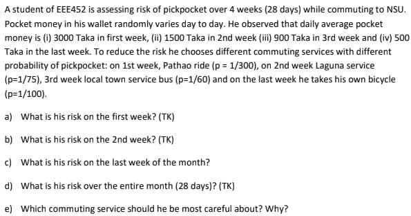 A student of EEE452 is assessing risk of pickpocket over 4 weeks (28 days) while commuting to NSU.
Pocket money in his wallet randomly varies day to day. He observed that daily average pocket
money is (i) 3000 Taka in first week, (ii) 1500 Taka in 2nd week (iii) 900 Taka in 3rd week and (iv) 500
Taka in the last week. To reduce the risk he chooses different commuting services with different
probability of pickpocket: on 1st week, Pathao ride (p = 1/300), on 2nd week Laguna service
(p=1/75), 3rd week local town service bus (p=1/60) and on the last week he takes his own bicycle
(p=1/100).
a) What is his risk on the first week? (TK)
b) What is his risk on the 2nd week? (TK)
c) What is his risk on the last week of the month?
d) What is his risk over the entire month (28 days)? (TK)
e) Which commuting service should he be most careful about? Why?
