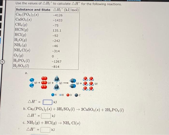 Use the values of AH₂
Substance and State
Cas (PO4)2 (8)
CaSO4(s)
CH₁ (9)
HCN(g)
HCl(g)
H₂O(g)
NH3 (9)
NH4Cl(s)
0₂ (9)
H3PO4 (1)
H₂SO4 (1)
a.
to calculate AH for the following reactions.
AH₁ (kJ/mol)
-4126
-1433
-75
135.1
-92
-242
-46
-314
0
-1267
-814
N OH
ΔΗ
kJ
b. Cas (PO4)2 (s) + 3H₂SO4 (1)→ 3CaSO4(s) + 2H3PO4 (1)
AHⓇ =
kJ
c. NH3(g) + HCl(g) → NH4 Cl(s)
AH =
kJ