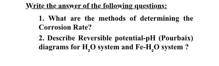 Write the answer of the following questions:
1. What are the methods of determining the
Corrosion Rate?
2. Describe Reversible potential-pH (Pourbaix)
diagrams for H₂O system and Fe-H₂O system?