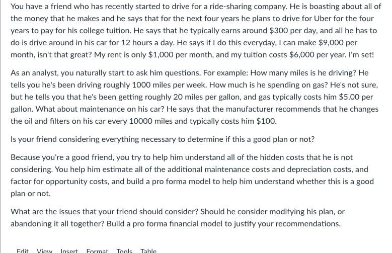 You have a friend who has recently started to drive for a ride-sharing company. He is boasting about all of
the money that he makes and he says that for the next four years he plans to drive for Uber for the four
years to pay for his college tuition. He says that he typically earns around $300 per day, and all he has to
do is drive around in his car for 12 hours a day. He says if I do this everyday, I can make $9,000 per
month, isn't that great? My rent is only $1,000 per month, and my tuition costs $6,000 per year. I'm set!
As an analyst, you naturally start to ask him questions. For example: How many miles is he driving? He
tells you he's been driving roughly 1000 miles per week. How much is he spending on gas? He's not sure,
but he tells you that he's been getting roughly 20 miles per gallon, and gas typically costs him $5.00 per
gallon. What about maintenance on his car? He says that the manufacturer recommends that he changes
the oil and filters on his car every 10000 miles and typically costs him $100.
Is your friend considering everything necessary to determine if this a good plan or not?
Because you're a good friend, you try to help him understand all of the hidden costs that he is not
considering. You help him estimate all of the additional maintenance costs and depreciation costs, and
factor for opportunity costs, and build a pro forma model to help him understand whether this is a good
plan or not.
What are the issues that your friend should consider? Should he consider modifying his plan, or
abandoning it all together? Build a pro forma financial model to justify your recommendations.
Edit View Insert Format Tools Table