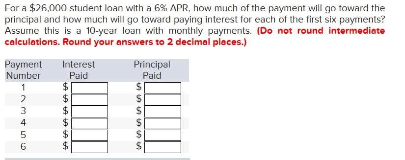 For a $26,000 student loan with a 6% APR, how much of the payment will go toward the
principal and how much will go toward paying interest for each of the first six payments?
Assume this is a 10-year loan with monthly payments. (Do not round intermediate
calculations. Round your answers to 2 decimal places.)
Payment Interest
Number
Paid
1
2
3
4
5
LO 6
6
$
LA LA LA LA LA LA
$
$
$
$
$
Principal
Paid
$
पीपीपीपीपीपी
LA LA LA LA LA LA
$
$
$
$
$