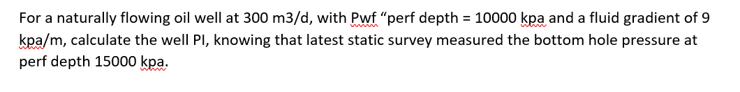 For a naturally flowing oil well at 300 m3/d, with Pwf "perf depth = 10000 kpa and a fluid gradient of 9
kpa/m, calculate the well PI, knowing that latest static survey measured the bottom hole pressure at
perf depth 15000 kpa.
w w
