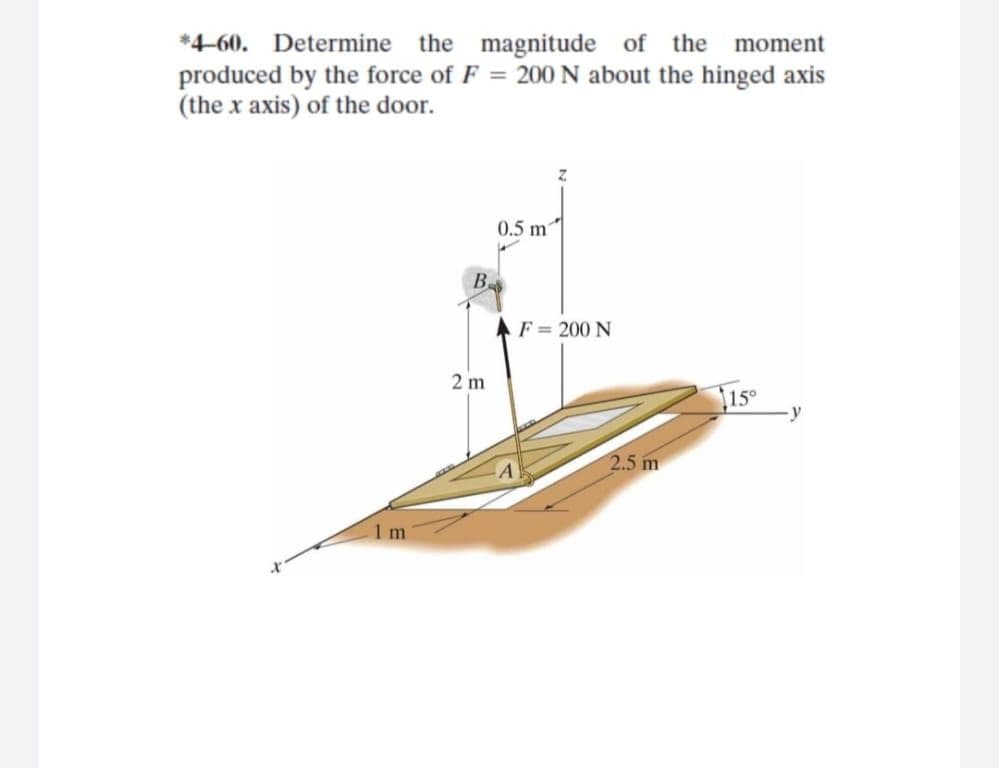 *4-60. Determine the magnitude of the moment
produced by the force of F = 200 N about the hinged axis
(the x axis) of the door.
0.5 m
B.
AF = 200 N
2 m
15
2.5 m
1 m
