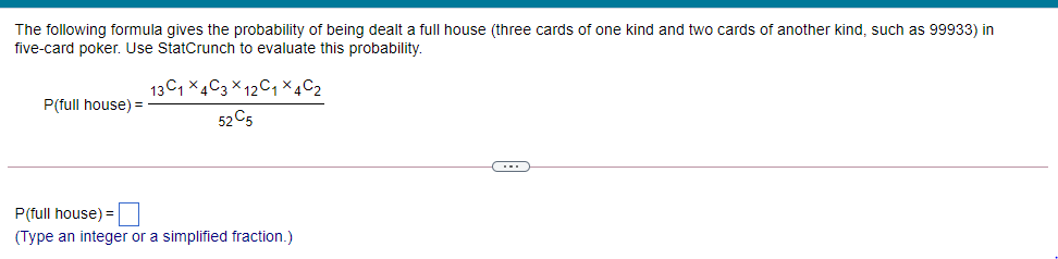 The following formula gives the probability of being dealt a full house (three cards of one kind and two cards of another kind, such as 99933) in
five-card poker. Use StatCrunch to evaluate this probability.
13C, X4C3 × 12C, × 4C2
P(full house) =
52 C5
P(full house) =
(Type an integer or a simplified fraction.)
