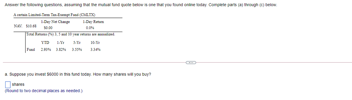 Answer the following questions, assuming that the mutual fund quote below is one that you found online today. Complete parts (a) through (c) below.
A certain Limited-Term Tax-Exempt Fund (CMLTX)
1-Day Net Change
1-Day Return
NAV. $10.6S
$0.00
0.0%
Total Returns (%) 3, 5 and 10 year returns are annualized.
YTD
1-Yr
5-Yr
10-Yr
Fund
2.93%
3.82%
3.55%
3.34%
a. Suppose you invest $6000 in this fund today. How many shares will you buy?
shares
(Round to two decimal places as needed.)
