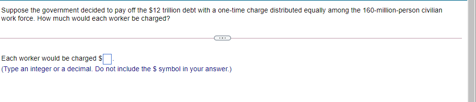 Suppose the government decided to pay off the $12 trillion debt with a one-time charge distributed equally among the 160-million-person civilian
work force. How much would each worker be charged?
Each worker would be charged S.
(Type an integer or a decimal. Do not include the $ symbol in your answer.)
