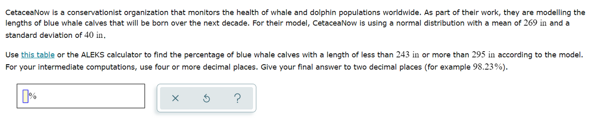 CetaceaNow is a conservationist organization that monitors the health of whale and dolphin populations worldwide. As part of their work, they are modelling the
lengths of blue whale calves that will be born over the next decade. For their model, CetaceaNow is using a normal distribution with a mean of 269 in and a
standard deviation of 40 in.
Use this table or the ALEKS calculator to find the percentage of blue whale calves with a length of less than 243 in or more than 295 in according to the model.
For your intermediate computations, use four or more decimal places. Give your final answer to two decimal places (for example 98.23%).
?
