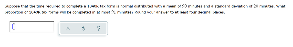 Suppose that the time required to complete a 1040R tax form is normal distributed with a mean of 90 minutes and a standard deviation of 20 minutes. What
proportion of 1040R tax forms will be completed in at most 91 minutes? Round your answer to at least four decimal places.
