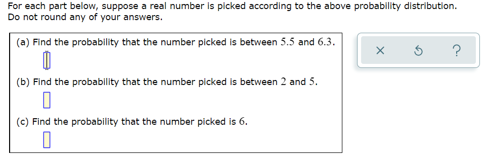 For each part below, suppose a real number is picked according to the above probability distribution.
Do not round any of your answers.
(a) Find the probability that the number picked is between 5.5 and 6.3.
?
(b) Find the probability that the number picked is between 2 and 5.
(c) Find the probability that the number picked is 6.
