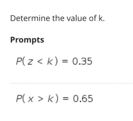 Determine the value of k.
Prompts
P(z < k) = 0.35
%3D
P( x > k) = 0.65
