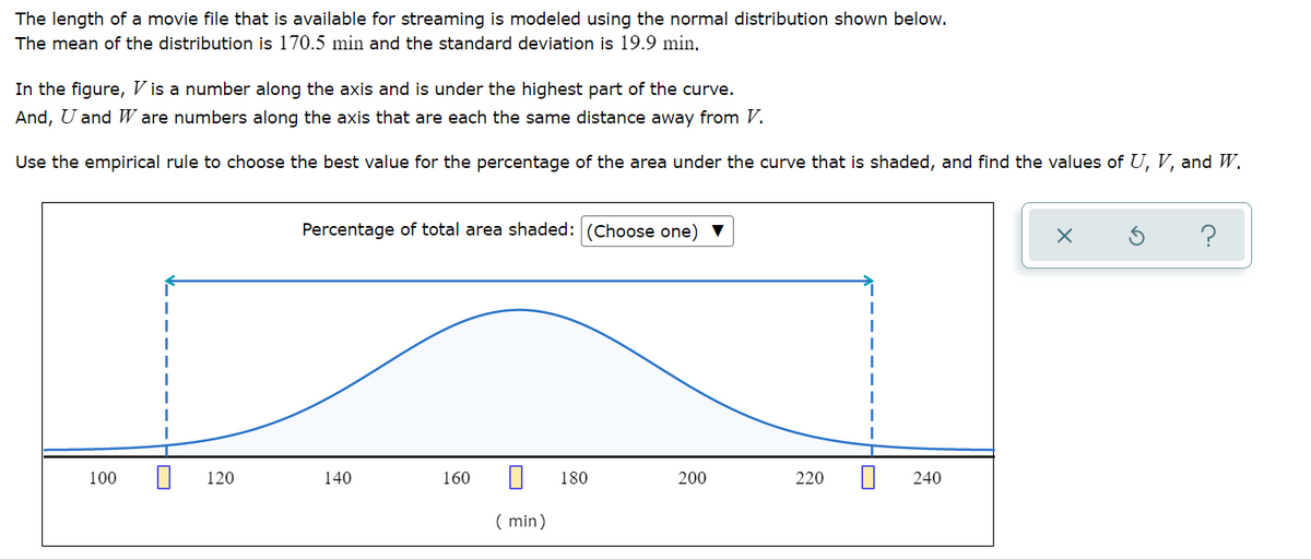 The length of a movie file that is available for streaming is modeled using the normal distribution shown below.
The mean of the distribution is 170.5 min and the standard deviation is 19.9 min,
In the figure, V is a number along the axis and is under the highest part of the curve.
And, U and W are numbers along the axis that are each the same distance away from V.
Use the empirical rule to choose the best value for the percentage of the area under the curve that is shaded, and find the values of U, V, and W.
Percentage of total area shaded: (Choose one)
100
120
140
160
180
200
220
240
( min)
