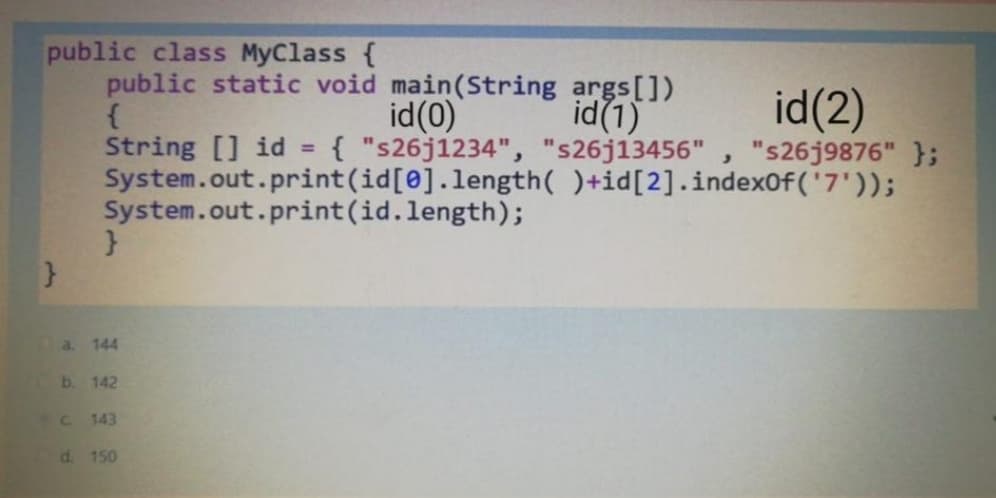 public class MyClass {
public static void main(String args[])
id(1)
id(2)
"s26j9876" };
id(0)
String [] id = { "s26j1234", "s26j13456"
System.out.print(id[0].length( )+id[2].indexOf('7'));
System.out.print(id.length);
%3D
a. 144
b.
142
C.
143
d. 150
