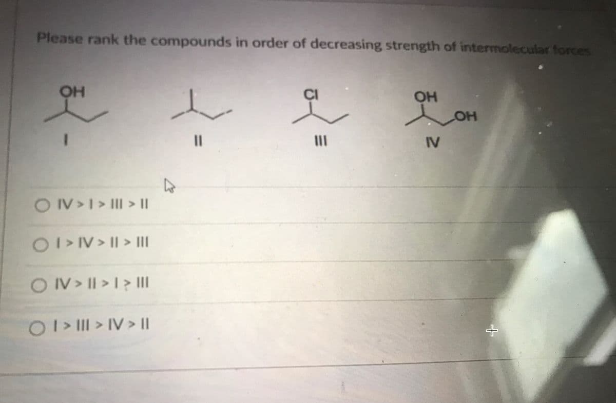 Please rank the compounds in order of decreasing strength of intermolecular forces
OH
CI
OH
LOH
%3D
II
IV
OV>I> Il >||
0IV> II > II
ON>II > I > II
O> > IV > |
