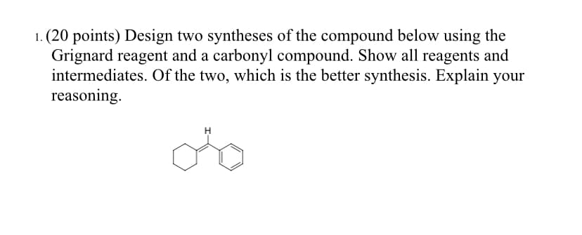 1. (20 points) Design two syntheses of the compound below using the
Grignard reagent and a carbonyl compound. Show all reagents and
intermediates. Of the two, which is the better synthesis. Explain your
reasoning.
