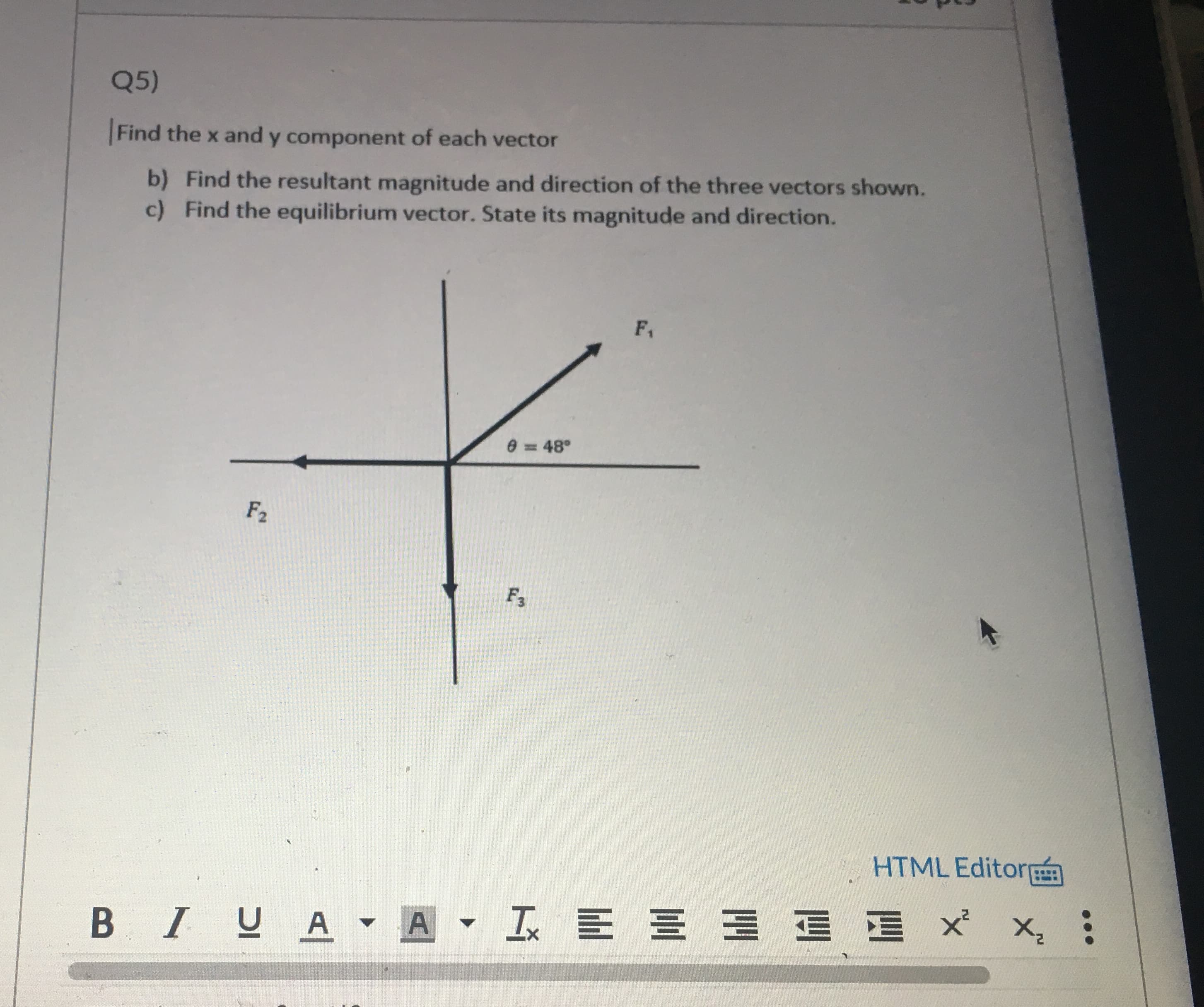 Q5)
Find the x and y component of each vector
b) Find the resultant magnitude and direction of the three vectors shown.
c) Find the equilibrium vector. State its magnitude and direction.
F1
e = 48°
%3D
F2
F3
