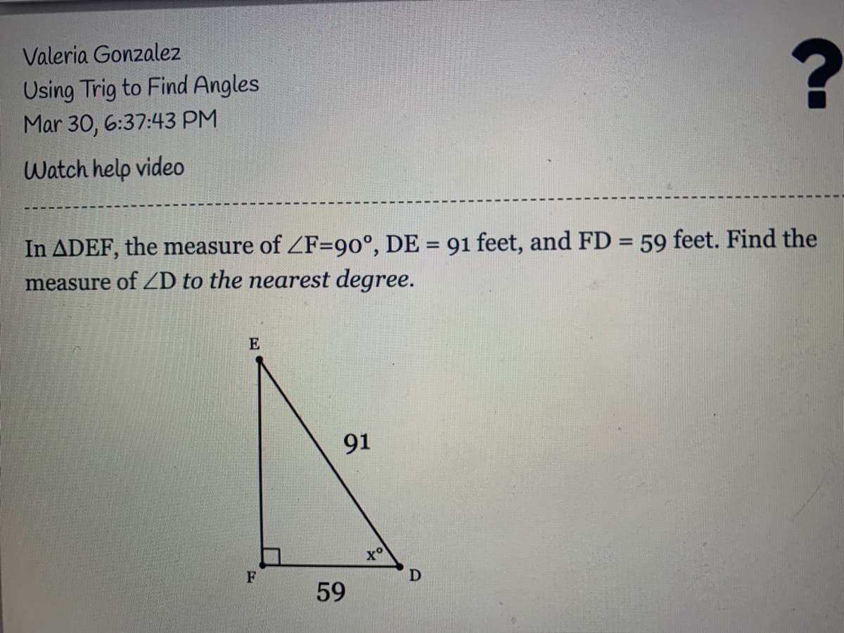 Valeria Gonzalez
Using Trig to Find Angles
Mar 30, 6:37:43 PM
Watch help video
In ADEF, the measure of ZF=90°, DE = 91 feet, and FD = 59 feet. Find the
measure of ZD to the nearest degree.
%3D
%3D
E
91
to
59
