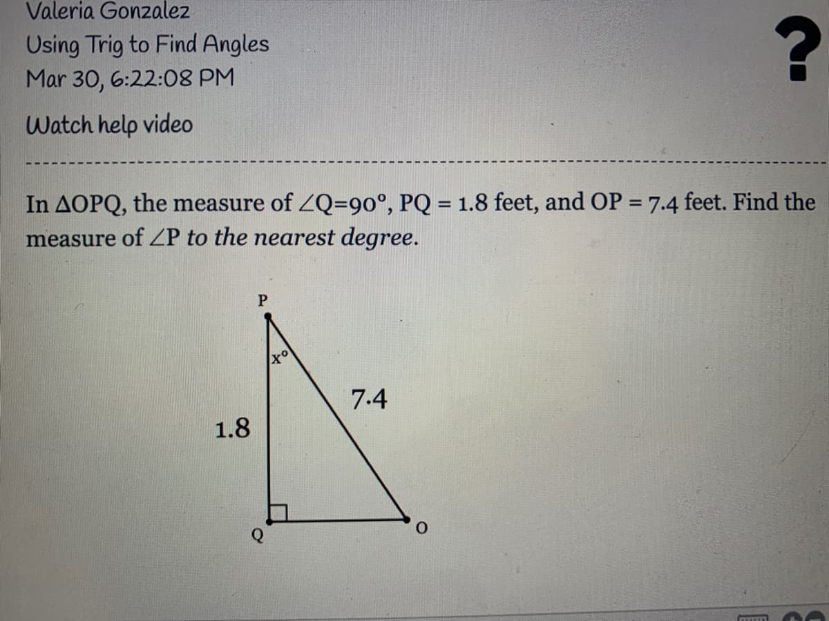 Valeria Gonzalez
Using Trig to Find Angles
Mar 30, 6:22:08 PM
Watch help video
In AOPQ, the measure of ZQ=90°, PQ = 1.8 feet, and OP = 7.4 feet. Find the
measure of ZP to the nearest degree.
7.4
1.8
ITTOY
