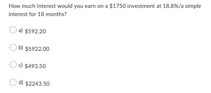 How much interest would you earn on a $1750 investment at 18.8%/a simple
interest for 18 months?
a) $592.20
b) $5922.00
c) $493.50
d) $2243.50
