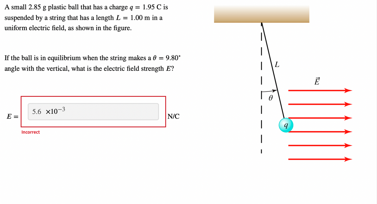 A small 2.85 g plastic ball that has a charge
1.95 C is
suspended by a string that has a length L = 1.00 m in a
uniform electric field, as shown in the figure.
|
If the ball is in equilibrium when the string makes a 0 = 9.80°
angle with the vertical, what is the electric field strength E?
|
5.6 x10-3
E =
N/C
|
Incorrect
