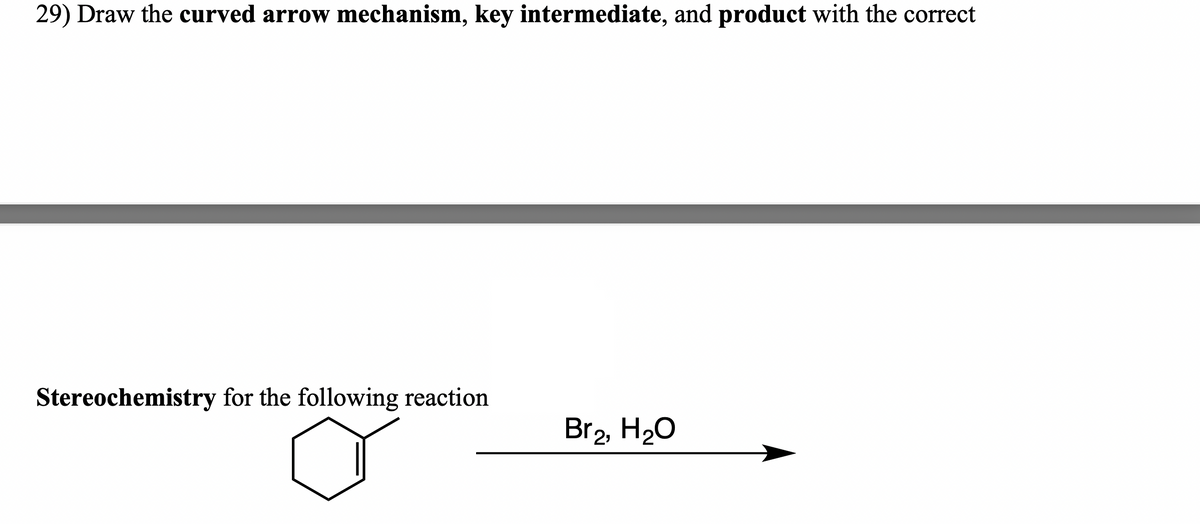 29) Draw the curved arrow mechanism, key intermediate, and product with the correct
Stereochemistry for the following reaction
Br2, H20
