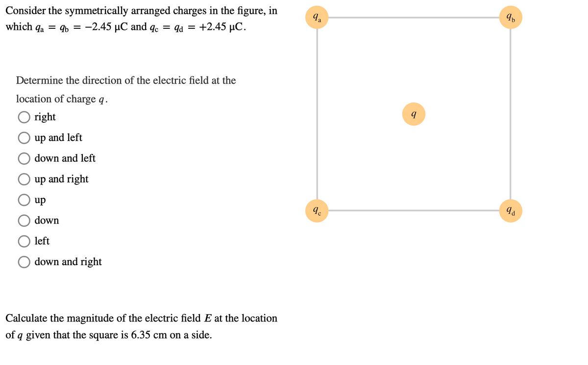 Consider the symmetrically arranged charges in the figure, in
which qa
9b = -2.45 µC and q.
= qd = +2.45 µC.
Determine the direction of the electric field at the
location of charge q.
O right
up and left
down and left
up and right
dn
down
left
down and right
Calculate the magnitude of the electric field E at the location
of q given that the square is 6.35 cm on a side.

