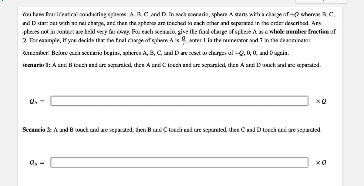 You have four identical conducting spheres: A, B, C, and D. In each scenario, sphere A starts with a charge of +Q whereas B, C,
and D start out with no net charge, and then the spheres are touched to each other and separated in the order described. Any
pheres not in contact are held very far away. For each scenario, give the final charge of sphere A as a whole number fraction of
2. For example, if you decide that the final charge of sphere A is
enter 1 in the numerator and 7 in the denominator.
Remember! Before each scenario begins, spheres A, B, C, and D are reset to charges of +Q, 0, 0, and 0 again.
Scenario 1: A and B touch and are separated, then A and C touch and are separated, then A and D touch and are separated.
QA =
Scenario 2: A and B touch and are separated, then B and C touch and are separated, then C and D touch and are separated.
QA =
