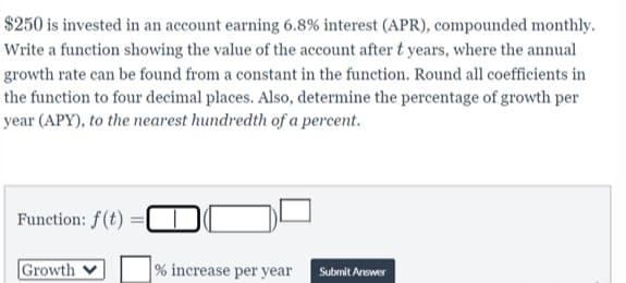 $250 is invested in an account earning 6.8% interest (APR), compounded monthly.
Write a function showing the value of the account after t years, where the annual
growth rate can be found from a constant in the function. Round all coefficients in
the function to four decimal places. Also, determine the percentage of growth per
year (APY), to the nearest hundredth of a percent.
Function: f(t)
Growth
% increase per year
Submit Answer
