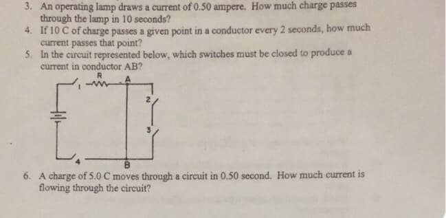 3. An operating lamp draws a current of 0.50 ampere. How much charge passes
through the lamp in 10 seconds?
4. If 10 C of charge passes a given point in a conductor every 2 seconds, how much
current passes that point?
5. In the circuit represented below, which switches must be closed to produce a
current in conductor AB?
B
6. A charge of 5.0 C moves through a circuit in 0,50 second. How much current is
flowing through the circuit?
