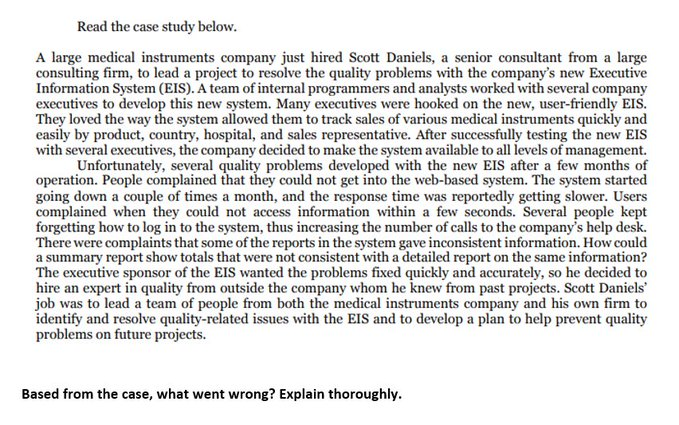 Read the case study below.
A large medical instruments company just hired Scott Daniels, a senior consultant from a large
consulting firm, to lead a project to resolve the quality problems with the company's new Executive
Information System (EIS). A team of internal programmers and analysts worked with several company
executives to develop this new system. Many executives were hooked on the new, user-friendly EIS.
They loved the way the system allowed them to track sales of various medical instruments quickly and
easily by product, country, hospital, and sales representative. After successfully testing the new EIS
with several executives, the company decided to make the system available to all levels of management.
Unfortunately, several quality problems developed with the new EIS after a few months of
operation. People complained that they could not get into the web-based system. The system started
going down a couple of times a month, and the response time was reportedly getting slower. Users
complained when they could not access information within a few seconds. Several people kept
forgetting how to log in to the system, thus increasing the number of calls to the company's help desk.
There were complaints that some of the reports in the system gave inconsistent information. How could
a summary report show totals that were not consistent with a detailed report on the same information?
The executive sponsor of the EIS wanted the problems fixed quickly and accurately, so he decided to
hire an expert in quality from outside the company whom he knew from past projects. Scott Daniels'
job was to lead a team of people from both the medical instruments company and his own firm to
identify and resolve quality-related issues with the EIS and to develop a plan to help prevent quality
problems on future projects.
Based from the case, what went wrong? Explain thoroughly.