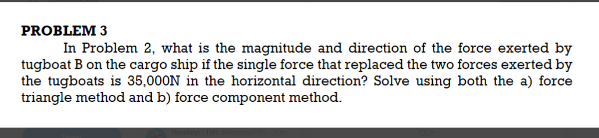 PROBLEM 3
In Problem 2, what is the magnitude and direction of the force exerted by
tugboat B on the cargo ship if the single force that replaced the two forces exerted by
the tugboats is 35,000N in the horizontal direction? Solve using both the a) force
triangle method and b) force component method.
Renzkeys | TWL