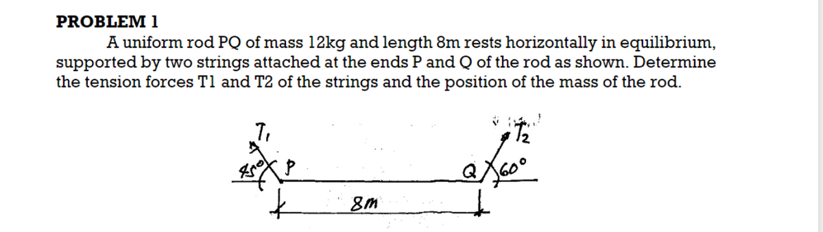 PROBLEM 1
A uniform rod PQ of mass 12kg and length 8m rests horizontally in equilibrium,
supported by two strings attached at the ends P and Q of the rod as shown. Determine
the tension forces T1 and T2 of the strings and the position of the mass of the rod.
7₁
450
8m