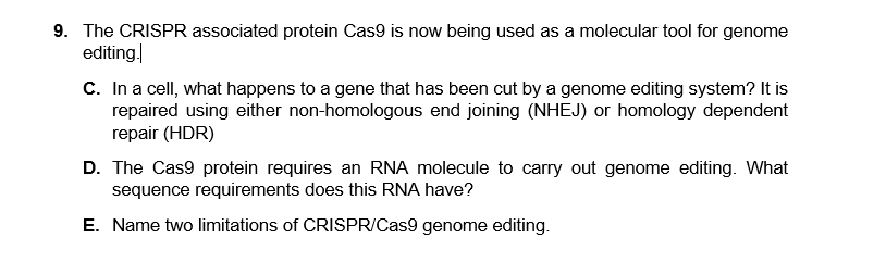 9. The CRISPR associated protein Cas9 is now being used as a molecular tool for genome
editing
C. In a cell, what happens to a gene that has been cut by a genome editing system? It is
repaired using either non-homologous end joining (NHEJ) or homology dependent
repair (HDR)
D. The Cas9 protein requires an RNA molecule to carry out genome editing. What
sequence requirements does this RNA have?
E. Name two limitations of CRISPR/Cas9 genome editing.
