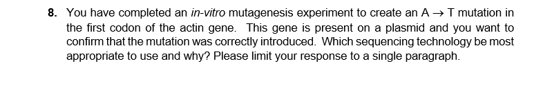 8. You have completed an in-vitro mutagenesis experiment to create an A →I mutation in
the first codon of the actin gene. This gene is present on a plasmid and you want to
confirm that the mutation was correctly introduced. Which sequencing technology be most
appropriate to use and why? Please limit your response to a single paragraph.
