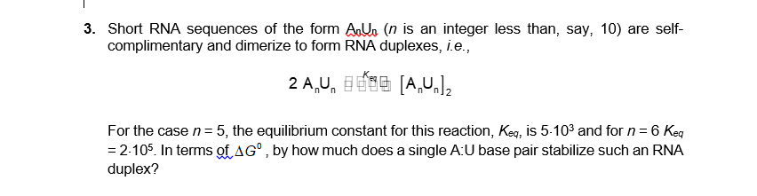 3. Short RNA sequences of the form AUn (n is an integer less than, say, 10) are self-
complimentary and dimerize to form RNA duplexes, i.e.,
2 A,U, 1E96 [A,UJz
For the case n= 5, the equilibrium constant for this reaction, Keq, is 5:103 and for n = 6 Keg
= 2-105. In terms of AG°, by how much does a single A:U base pair stabilize such an RNA
duplex?
