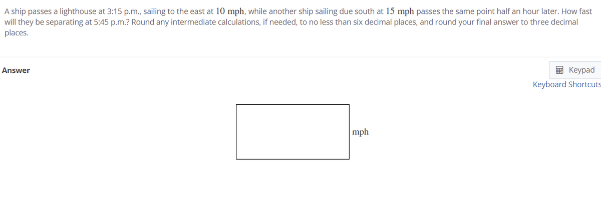 A ship passes a lighthouse at 3:15 p.m., sailing to the east at 10 mph, while another ship sailing due south at 15 mph passes the same point half an hour later. How fast
will they be separating at 5:45 p.m.? Round any intermediate calculations, if needed, to no less than six decimal places, and round your final answer to three decimal
places.
Answer
E Keypad
Keyboard Shortcuts
mph
